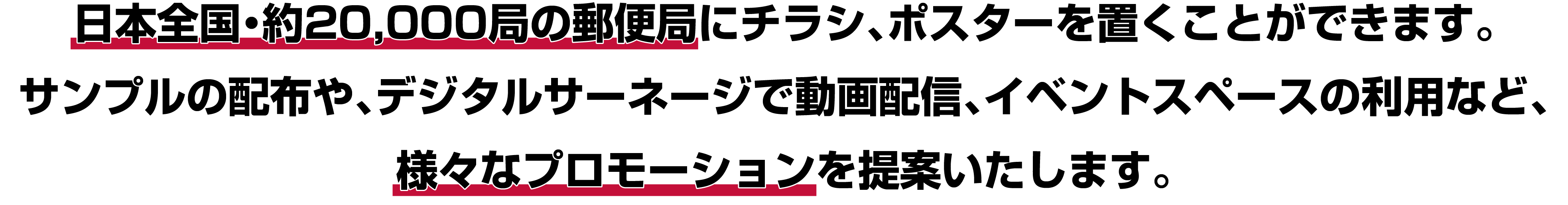 日本全国・約20,000局の郵便局にチラシ、ポスターを置くことができます。サンプルの配布や、デジタルサーネージで動画配信、イベントスペースの利用など、様々なプロモーションを提案いたします。